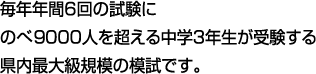 毎年年間6回の試験にのべ9000人を超える中学3年生が受験する県内最大級規模の模試です。